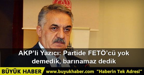 AKP’li Yazıcı: Partide FETÖ’cü yok demedik, barınamaz dedik