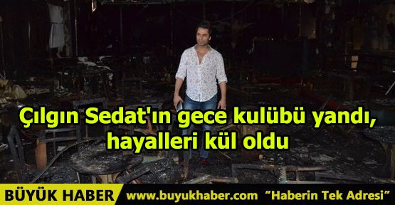 Çılgın Sedat'ın gece kulübü yandı, hayalleri kül oldu