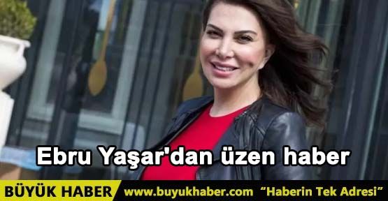 Ebru Yaşar'dan üzen haber