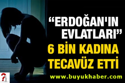 Erdoğan'ın evlatları 6 bin kadına tecavüz etti