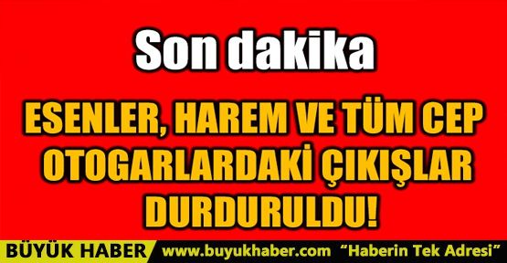 ESENLER, HAREM VE TÜM CEP OTOGARLARDAKİ ÇIKIŞLAR DURDURULDU