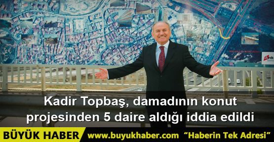 Kadir Topbaş'ın, damadı Ömer Faruk Kavurmacı'nın konut projesinden 5 daire aldığı iddia edildi