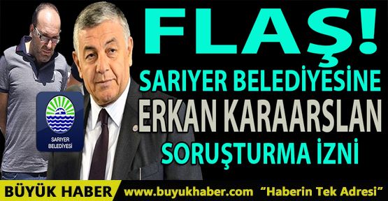 SARIYER BELEDİYE BAŞKANI ve 24 KİŞİYE 'ERKAN KARAARSLAN' SORUŞTURMA İZNİ...