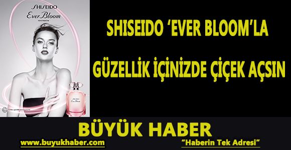 SHISEIDO ‘EVER BLOOM'LA GÜZELLİK İÇİNİZDE ÇİÇEK AÇSIN