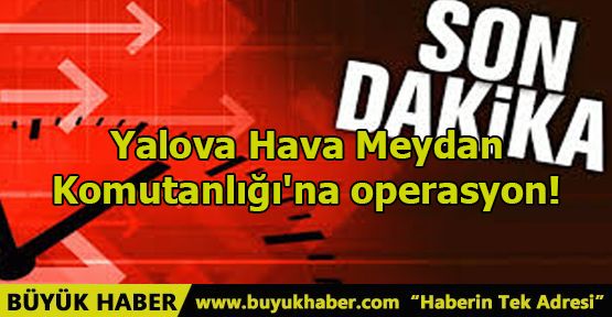 Yalova Hava Meydan Komutanlığı'na operasyon!